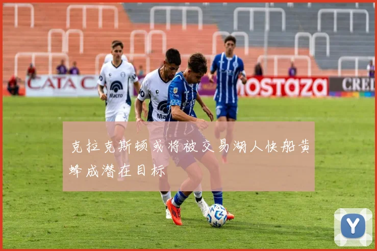 克拉克斯顿或将被交易湖人快船黄蜂成潜在目标
