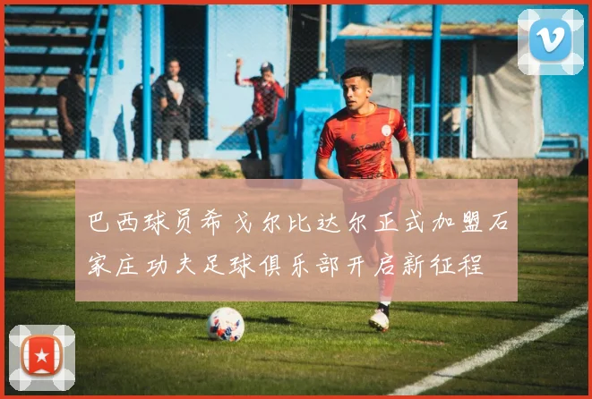巴西球员希戈尔比达尔正式加盟石家庄功夫足球俱乐部开启新征程