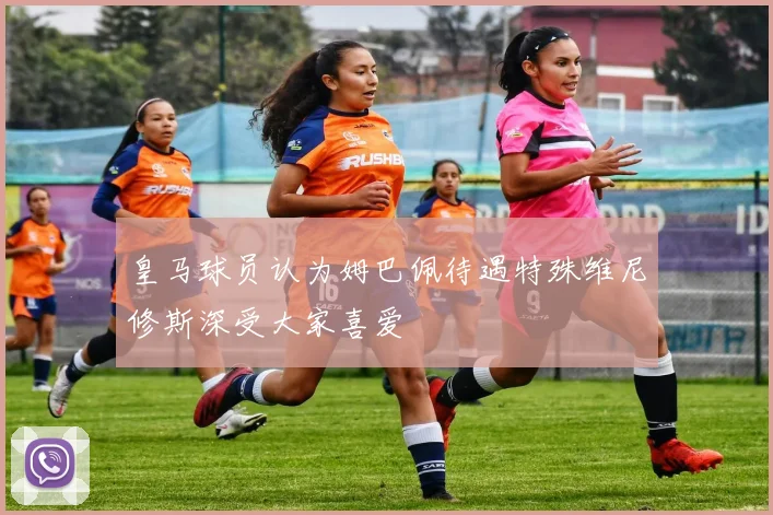 皇马球员认为姆巴佩待遇特殊维尼修斯深受大家喜爱