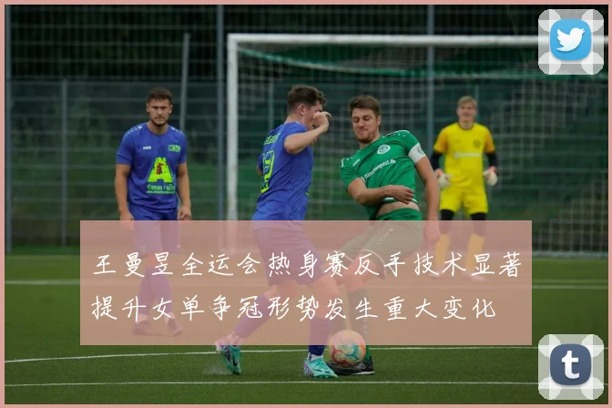 王曼昱全运会热身赛反手技术显著提升女单争冠形势发生重大变化