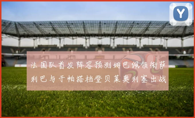 法国队首发阵容预测姆巴佩领衔萨利巴与于帕搭档登贝莱奥利塞出战
