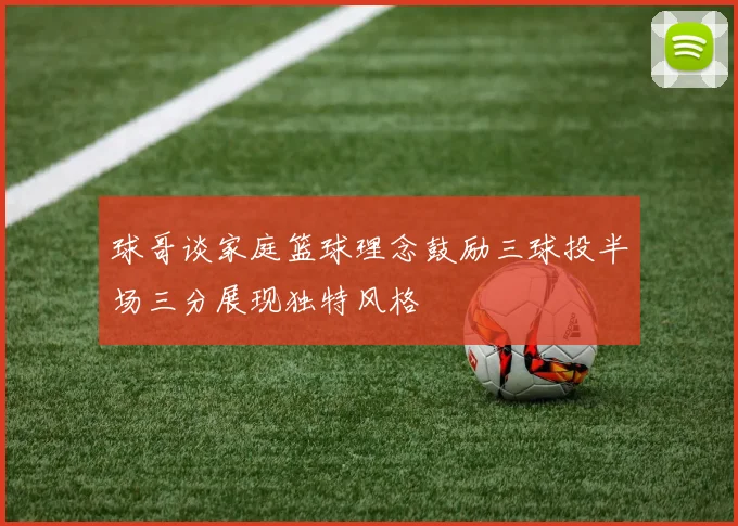 球哥谈家庭篮球理念鼓励三球投半场三分展现独特风格