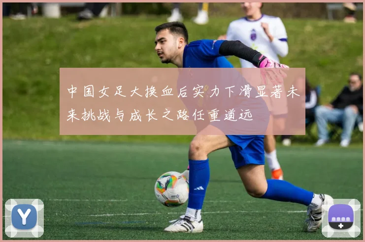 中国女足大换血后实力下滑显著未来挑战与成长之路任重道远