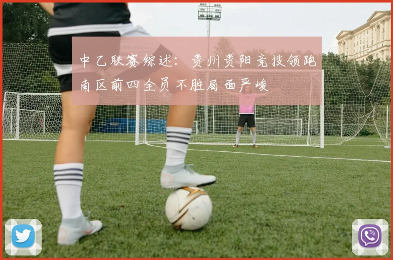 中乙联赛综述：贵州贵阳竞技领跑南区前四全员不胜局面严峻