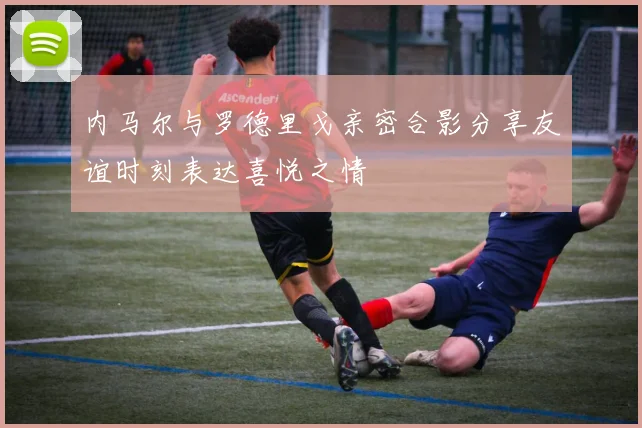 内马尔与罗德里戈亲密合影分享友谊时刻表达喜悦之情