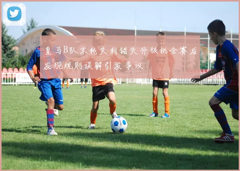 皇马B队末轮失利错失升级机会赛后发现规则误解引发争议