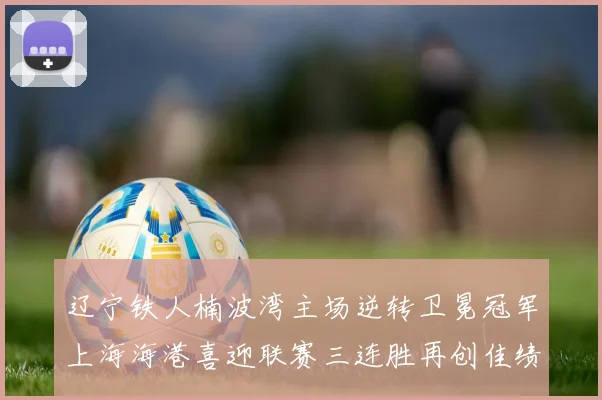 辽宁铁人楠波湾主场逆转卫冕冠军上海海港喜迎联赛三连胜再创佳绩