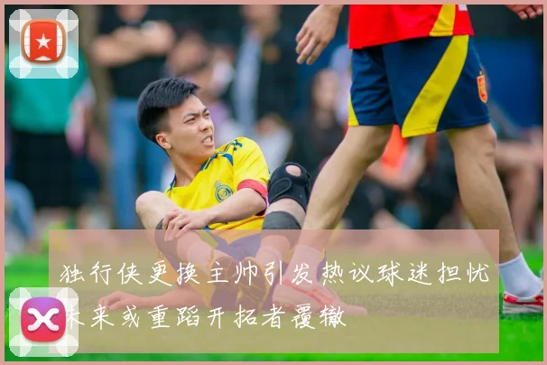 独行侠更换主帅引发热议球迷担忧未来或重蹈开拓者覆辙