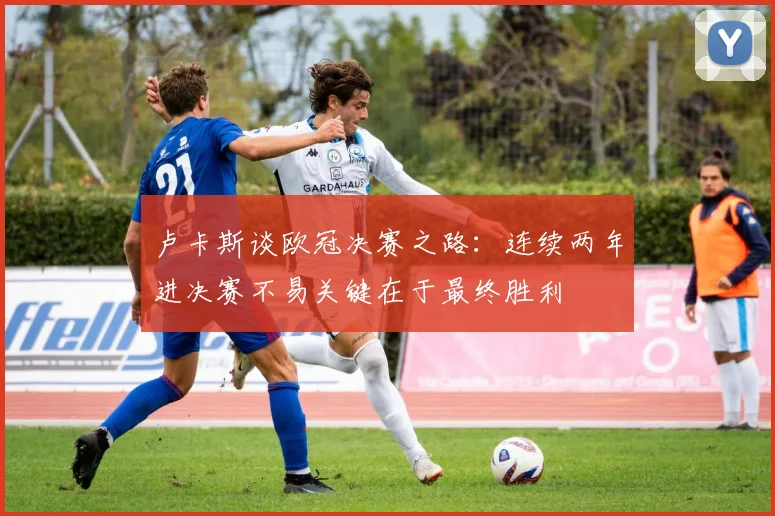 卢卡斯谈欧冠决赛之路：连续两年进决赛不易关键在于最终胜利