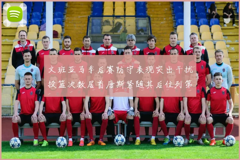 文班亚马季后赛防守表现突出干扰投篮次数居首唐斯紧随其后位列第五