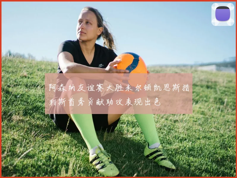 阿森纳友谊赛大胜米尔顿凯恩斯措利斯首秀贡献助攻表现出色