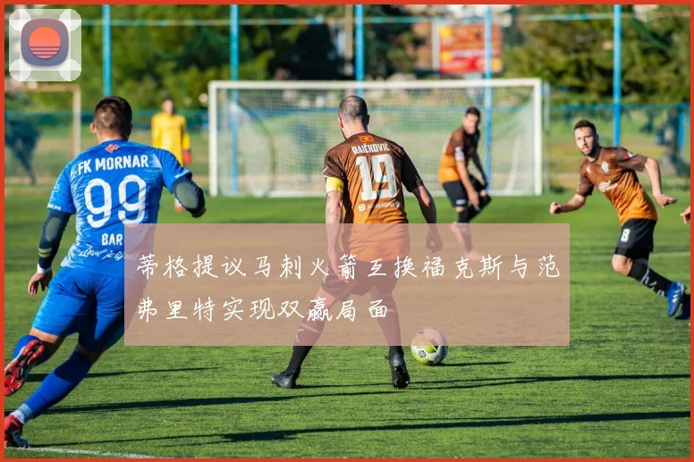 蒂格提议马刺火箭互换福克斯与范弗里特实现双赢局面