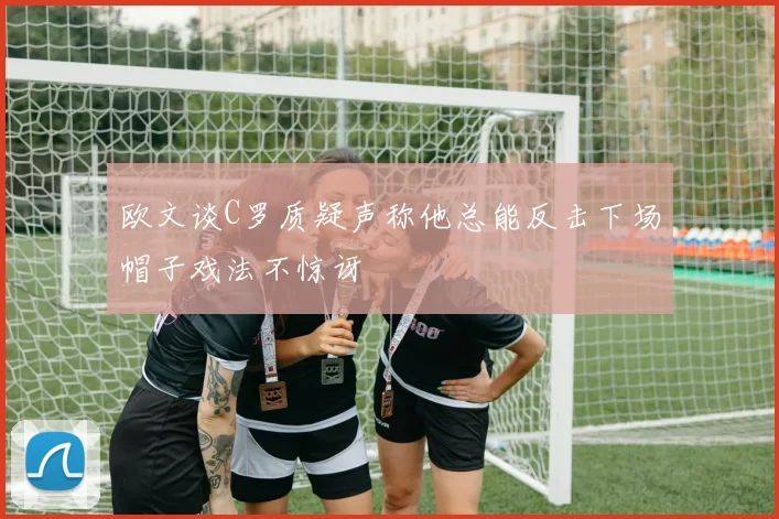 欧文谈C罗质疑声称他总能反击下场帽子戏法不惊讶