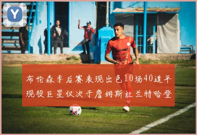 布伦森季后赛表现出色10场40追平现役巨星仅次于詹姆斯杜兰特哈登